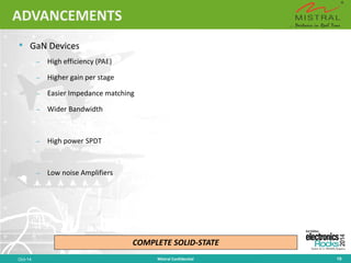 ADVANCEMENTS 
• 
GaNDevices 
– 
High efficiency (PAE) 
– 
Higher gain per stage 
– 
Easier Impedance matching 
– 
Wider Bandwidth 
– 
High power SPDT 
– 
Low noise Amplifiers 
Oct-14 Mistral Confidential 10 
COMPLETE SOLID-STATE  