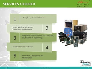 SERVICES OFFERED 
Oct-14 Mistral Confidential 21 
Complex Application Platforms 
Liquid-cooled, Air-cooled and Conduction-cooled systems 
Integration of Multi-Vendor COTS Solutions, SW, HW and RF Engineering 
Qualification and Field Trials 
Production, Deployment and Maintenance 
1 
2 
3 
4 
5  