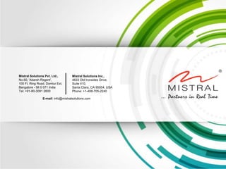 Mistral Solutions Pvt. Ltd., 
No.60, 'Adarsh Regent', 
100 Ft. Ring Road, Domlur Ext, 
Bangalore - 56 0 071 India 
Tel: +91-80-3091 2600 
Mistral Solutions Inc., 
4633 Old Ironsides Drive, 
Suite 410, 
Santa Clara, CA 95054, USA 
Phone: +1-408-705-2240 
E-mail: info@mistralsolutions.com 
