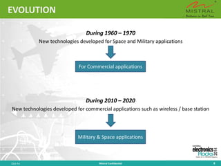EVOLUTION 
During 1960 –1970 
New technologies developed for Space and Military applications 
Oct-14 Mistral Confidential 8 
For Commercial applications 
Military & Space applications 
During 2010 –2020 
New technologies developed for commercial applications such as wireless / base station  