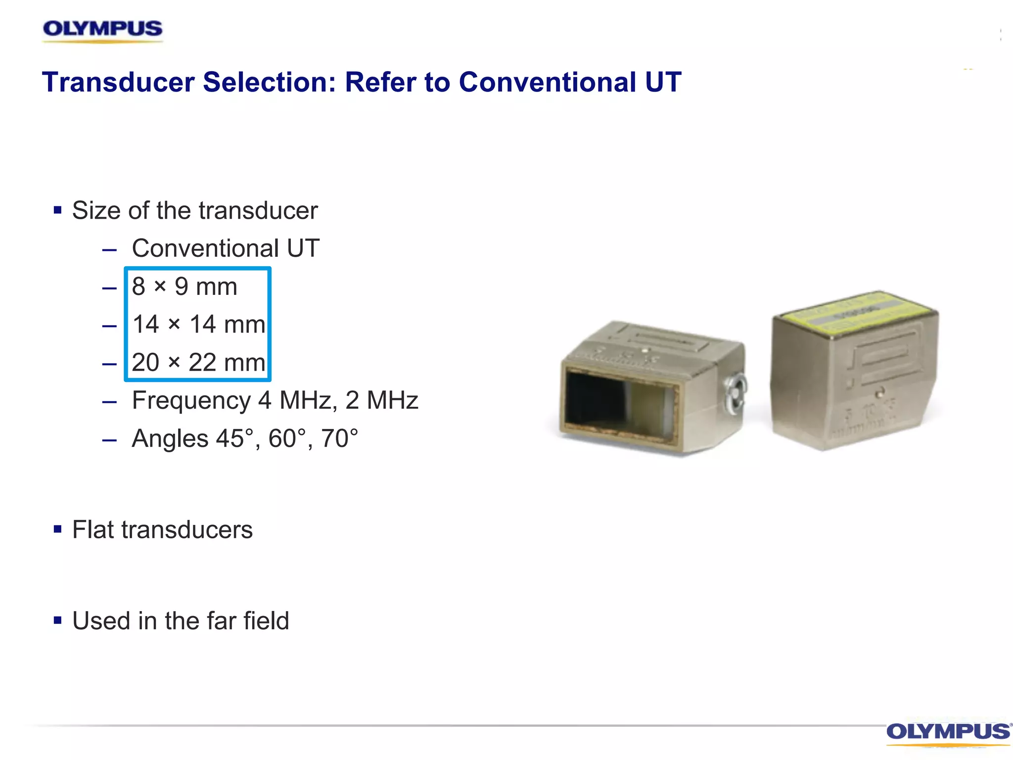 § Size of the transducer
– Conventional UT
– 8 × 9 mm
– 14 × 14 mm
– 20 × 22 mm
– Frequency 4 MHz, 2 MHz
– Angles 45°, 60°, 70°
§ Flat transducers
§ Used in the far field
Transducer Selection: Refer to Conventional UT
 