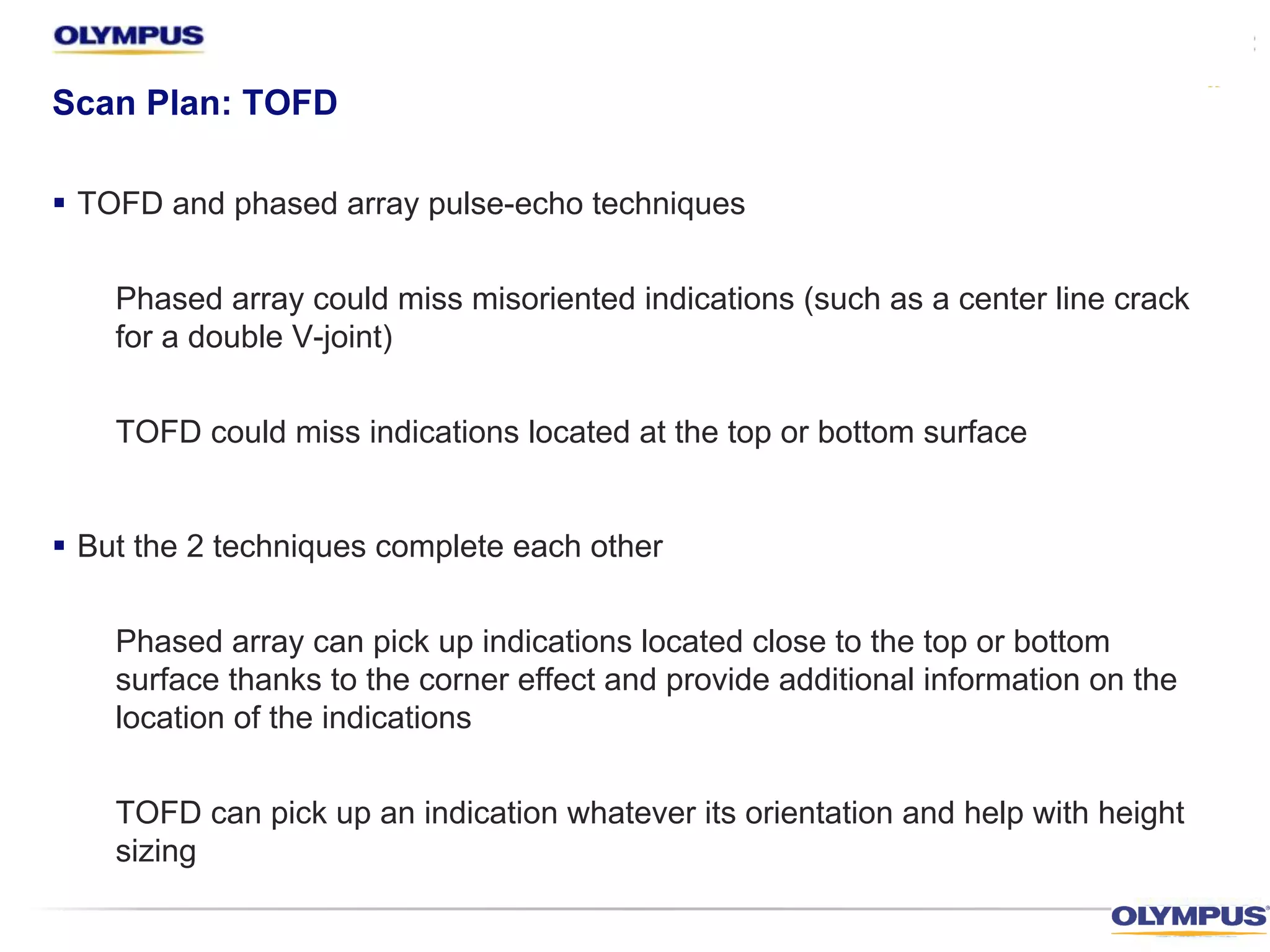 Scan Plan: TOFD
§ TOFD and phased array pulse-echo techniques
Phased array could miss misoriented indications (such as a center line crack
for a double V-joint)
TOFD could miss indications located at the top or bottom surface
§ But the 2 techniques complete each other
Phased array can pick up indications located close to the top or bottom
surface thanks to the corner effect and provide additional information on the
location of the indications
TOFD can pick up an indication whatever its orientation and help with height
sizing
 