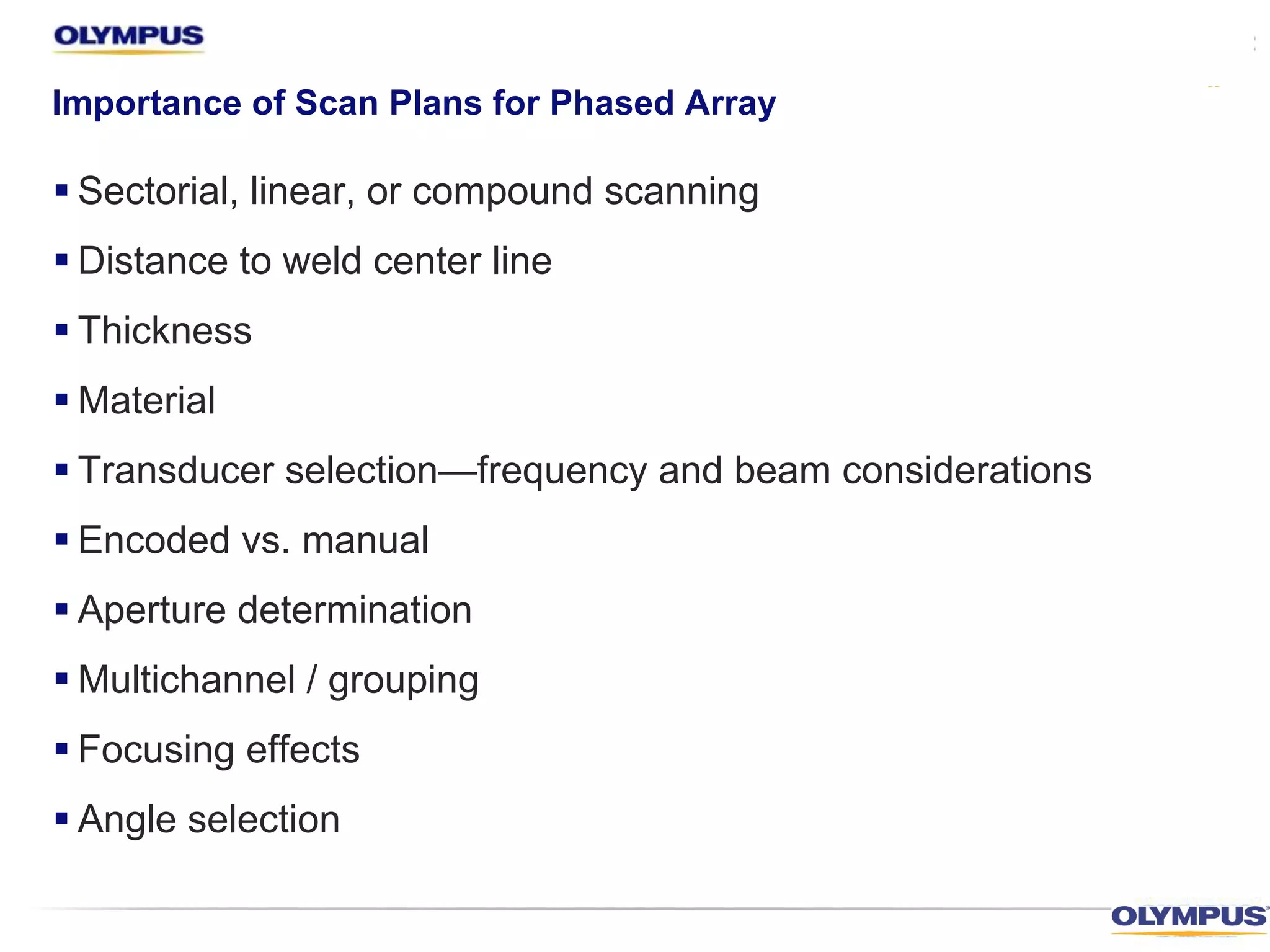 Importance of Scan Plans for Phased Array
§ Sectorial, linear, or compound scanning
§ Distance to weld center line
§ Thickness
§ Material
§ Transducer selection—frequency and beam considerations
§ Encoded vs. manual
§ Aperture determination
§ Multichannel / grouping
§ Focusing effects
§ Angle selection
 