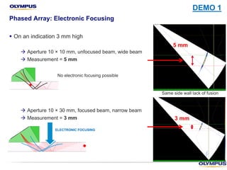 § On an indication 3 mm high
à Aperture 10 × 10 mm, unfocused beam, wide beam
à Measurement = 5 mm
à Aperture 10 × 30 mm, focused beam, narrow beam
à Measurement = 3 mm
Phased Array: Electronic Focusing
Same side wall lack of fusion
3 mm
5 mm
No electronic focusing possible
ELECTRONIC FOCUSING
DEMO 1
 