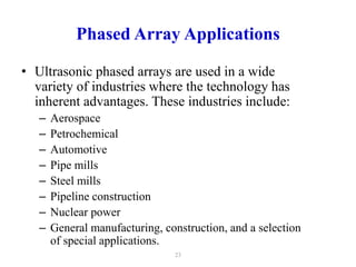 Phased Array Applications
• Ultrasonic phased arrays are used in a wide
variety of industries where the technology has
inherent advantages. These industries include:
– Aerospace
– Petrochemical
– Automotive
– Pipe mills
– Steel mills
– Pipeline construction
– Nuclear power
– General manufacturing, construction, and a selection
of special applications.
23
 
