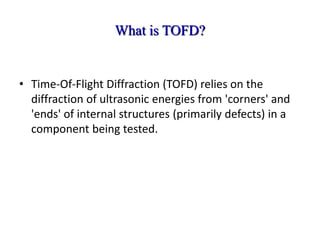 What is TOFD?
• Time-Of-Flight Diffraction (TOFD) relies on the
diffraction of ultrasonic energies from 'corners' and
'ends' of internal structures (primarily defects) in a
component being tested.
 