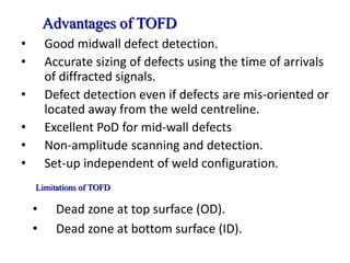 Advantages of TOFD
• Good midwall defect detection.
• Accurate sizing of defects using the time of arrivals
of diffracted signals.
• Defect detection even if defects are mis-oriented or
located away from the weld centreline.
• Excellent PoD for mid-wall defects
• Non-amplitude scanning and detection.
• Set-up independent of weld configuration.
• Dead zone at top surface (OD).
• Dead zone at bottom surface (ID).
Limitations of TOFD
 