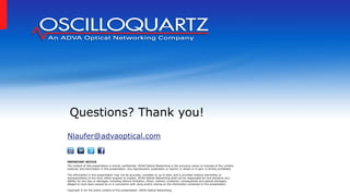 Nlaufer@advaoptical.com
Questions? Thank you!
IMPORTANT NOTICE
The content of this presentation is strictly confidential. ADVA Optical Networking is the exclusive owner or licensee of the content,
material, and information in this presentation. Any reproduction, publication or reprint, in whole or in part, is strictly prohibited.
The information in this presentation may not be accurate, complete or up to date, and is provided without warranties or
representations of any kind, either express or implied. ADVA Optical Networking shall not be responsible for and disclaims any
liability for any loss or damages, including without limitation, direct, indirect, incidental, consequential and special damages,
alleged to have been caused by or in connection with using and/or relying on the information contained in this presentation.
Copyright © for the entire content of this presentation: ADVA Optical Networking.
 