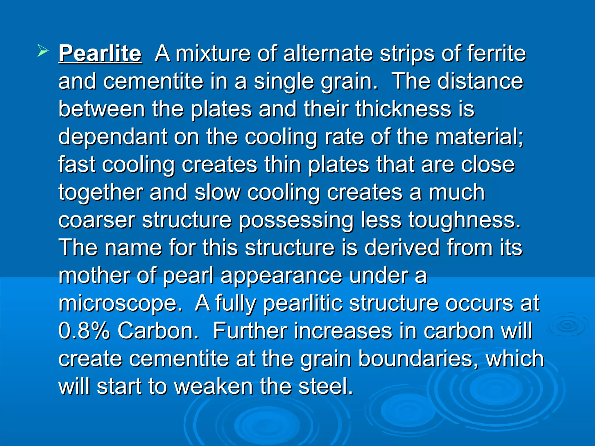    Pearlite  A mixture of alternate strips of ferrite
    and cementite in a single grain. The distance
    between the plates and their thickness is
    dependant on the cooling rate of the material;
    fast cooling creates thin plates that are close
    together and slow cooling creates a much
    coarser structure possessing less toughness.
    The name for this structure is derived from its
    mother of pearl appearance under a
    microscope. A fully pearlitic structure occurs at
    0.8% Carbon. Further increases in carbon will
    create cementite at the grain boundaries, which
    will start to weaken the steel.
 