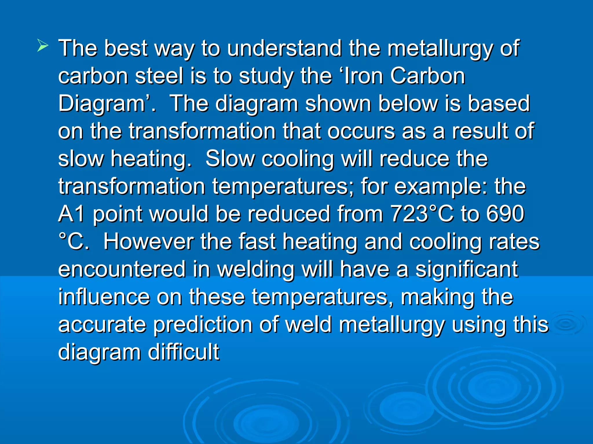    The best way to understand the metallurgy of
    carbon steel is to study the ‘Iron Carbon
    Diagram’. The diagram shown below is based
    on the transformation that occurs as a result of
    slow heating. Slow cooling will reduce the
    transformation temperatures; for example: the
    A1 point would be reduced from 723°C to 690
    °C. However the fast heating and cooling rates
    encountered in welding will have a significant
    influence on these temperatures, making the
    accurate prediction of weld metallurgy using this
    diagram difficult
 