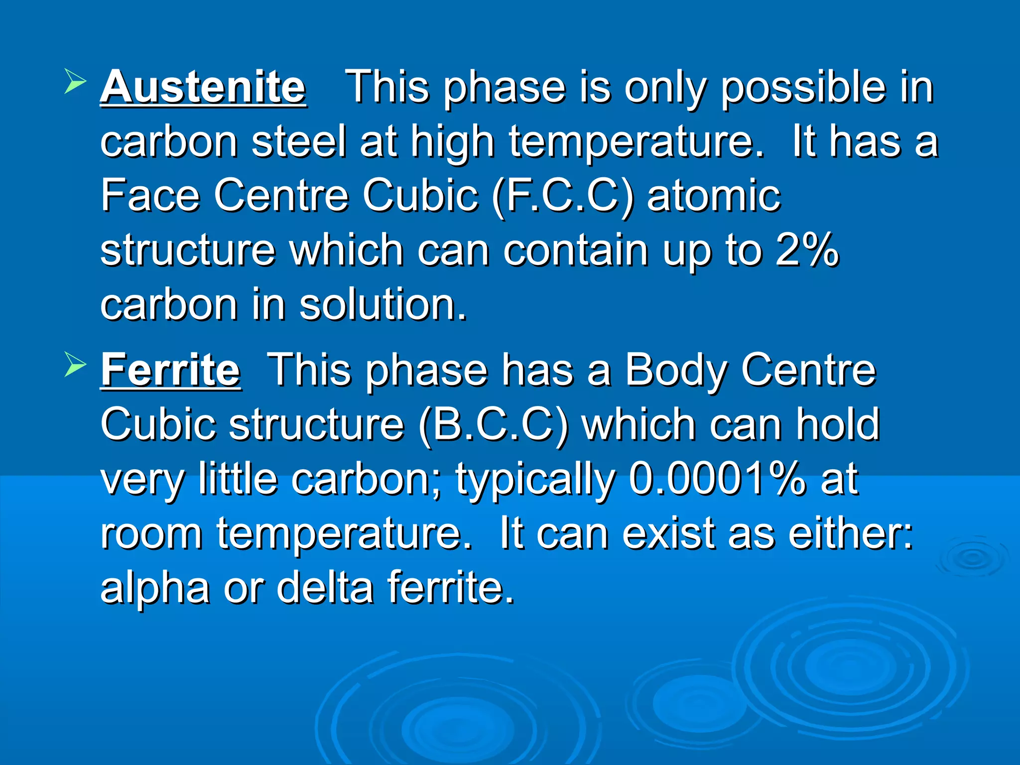  Austenite   This phase is only possible in
  carbon steel at high temperature. It has a
  Face Centre Cubic (F.C.C) atomic
  structure which can contain up to 2%
  carbon in solution.
 Ferrite  This phase has a Body Centre
  Cubic structure (B.C.C) which can hold
  very little carbon; typically 0.0001% at
  room temperature. It can exist as either:
  alpha or delta ferrite.
 
