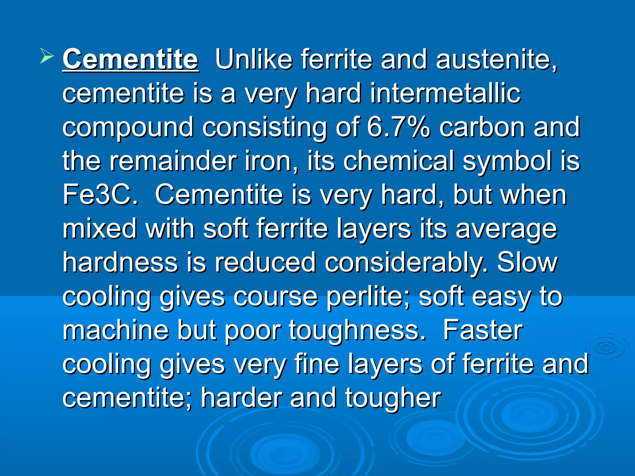 Cementite  Unlike ferrite and austenite,
 cementite is a very hard intermetallic
 compound consisting of 6.7% carbon and
 the remainder iron, its chemical symbol is
 Fe3C. Cementite is very hard, but when
 mixed with soft ferrite layers its average
 hardness is reduced considerably. Slow
 cooling gives course perlite; soft easy to
 machine but poor toughness. Faster
 cooling gives very fine layers of ferrite and
 cementite; harder and tougher
 