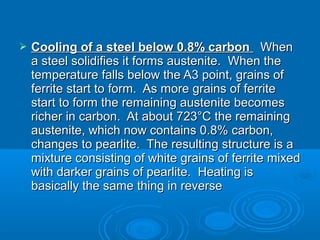    Cooling of a steel below 0.8% carbon When
    a steel solidifies it forms austenite. When the
    temperature falls below the A3 point, grains of
    ferrite start to form. As more grains of ferrite
    start to form the remaining austenite becomes
    richer in carbon. At about 723°C the remaining
    austenite, which now contains 0.8% carbon,
    changes to pearlite. The resulting structure is a
    mixture consisting of white grains of ferrite mixed
    with darker grains of pearlite. Heating is
    basically the same thing in reverse
 