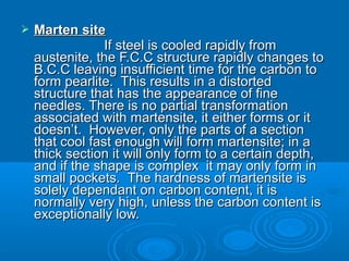    Marten site
                 If steel is cooled rapidly from
    austenite, the F.C.C structure rapidly changes to
    B.C.C leaving insufficient time for the carbon to
    form pearlite. This results in a distorted
    structure that has the appearance of fine
    needles. There is no partial transformation
    associated with martensite, it either forms or it
    doesn’t. However, only the parts of a section
    that cool fast enough will form martensite; in a
    thick section it will only form to a certain depth,
    and if the shape is complex it may only form in
    small pockets. The hardness of martensite is
    solely dependant on carbon content, it is
    normally very high, unless the carbon content is
    exceptionally low.
 
