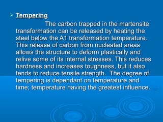   Tempering
               The carbon trapped in the martensite
    transformation can be released by heating the
    steel below the A1 transformation temperature.
    This release of carbon from nucleated areas
    allows the structure to deform plastically and
    relive some of its internal stresses. This reduces
    hardness and increases toughness, but it also
    tends to reduce tensile strength. The degree of
    tempering is dependant on temperature and
    time; temperature having the greatest influence.
 