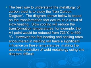   The best way to understand the metallurgy of
    carbon steel is to study the ‘Iron Carbon
    Diagram’. The diagram shown below is based
    on the transformation that occurs as a result of
    slow heating. Slow cooling will reduce the
    transformation temperatures; for example: the
    A1 point would be reduced from 723°C to 690
    °C. However the fast heating and cooling rates
    encountered in welding will have a significant
    influence on these temperatures, making the
    accurate prediction of weld metallurgy using this
    diagram difficult
 