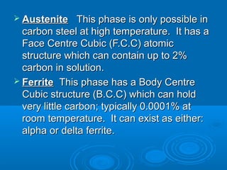  Austenite   This phase is only possible in
  carbon steel at high temperature. It has a
  Face Centre Cubic (F.C.C) atomic
  structure which can contain up to 2%
  carbon in solution.
 Ferrite  This phase has a Body Centre
  Cubic structure (B.C.C) which can hold
  very little carbon; typically 0.0001% at
  room temperature. It can exist as either:
  alpha or delta ferrite.
 
