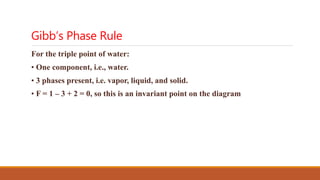 Gibb’s Phase Rule
For the triple point of water:
• One component, i.e., water.
• 3 phases present, i.e. vapor, liquid, and solid.
• F = 1 – 3 + 2 = 0, so this is an invariant point on the diagram
 