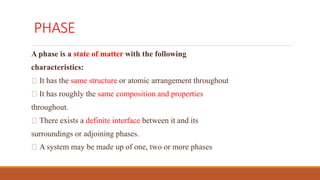 PHASE
A phase is a state of matter with the following
characteristics:
It has the same structure or atomic arrangement throughout
It has roughly the same composition and properties
throughout.
There exists a definite interface between it and its
surroundings or adjoining phases.
A system may be made up of one, two or more phases
 