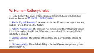 W. Hume – Rothery’s rules
Hume-Rothery has given criteria in regard to Substitutional solid solution
these are known as W. Hume – Rothery rules
Similar Crystal Structure: 2 or more metals should have same crystal stucture
such as FCC & FCC or BCC & BCC
Relative Atomic Size: The atoms of two metals should have their size with in
15% of each other, if solid size difference is more than 15% then only limited
solubility is otained
Valency Criteria : The valency of base metal and alloying metal should be
same
Electronegativity: The solid solubility is limited if two metal possess greater
electronegativity.
 