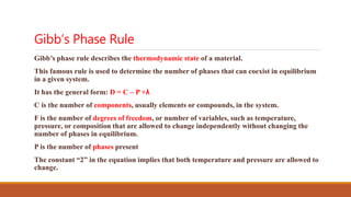 Gibb’s Phase Rule
Gibb’s phase rule describes the thermodynamic state of a material.
This famous rule is used to determine the number of phases that can coexist in equilibrium
in a given system.
It has the general form: D = C – P +λ
C is the number of components, usually elements or compounds, in the system.
F is the number of degrees of freedom, or number of variables, such as temperature,
pressure, or composition that are allowed to change independently without changing the
number of phases in equilibrium.
P is the number of phases present
The constant “2” in the equation implies that both temperature and pressure are allowed to
change.
 