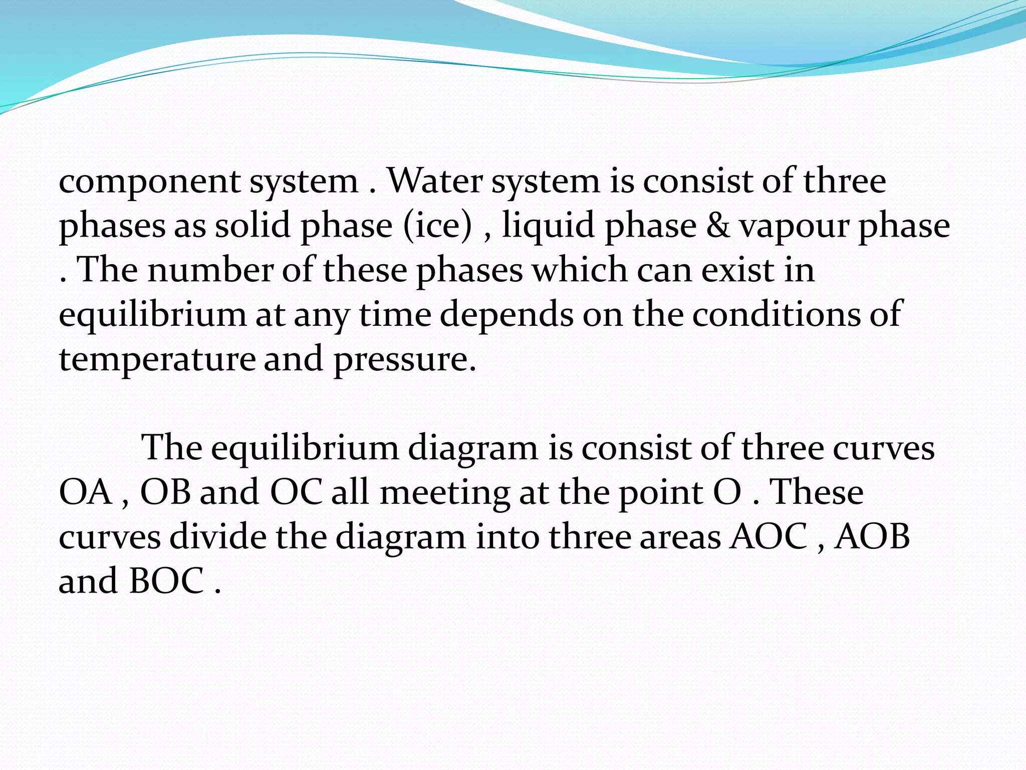 component system . Water system is consist of three
phases as solid phase (ice) , liquid phase & vapour phase
. The number of these phases which can exist in
equilibrium at any time depends on the conditions of
temperature and pressure.
The equilibrium diagram is consist of three curves
OA , OB and OC all meeting at the point O . These
curves divide the diagram into three areas AOC , AOB
and BOC .
 