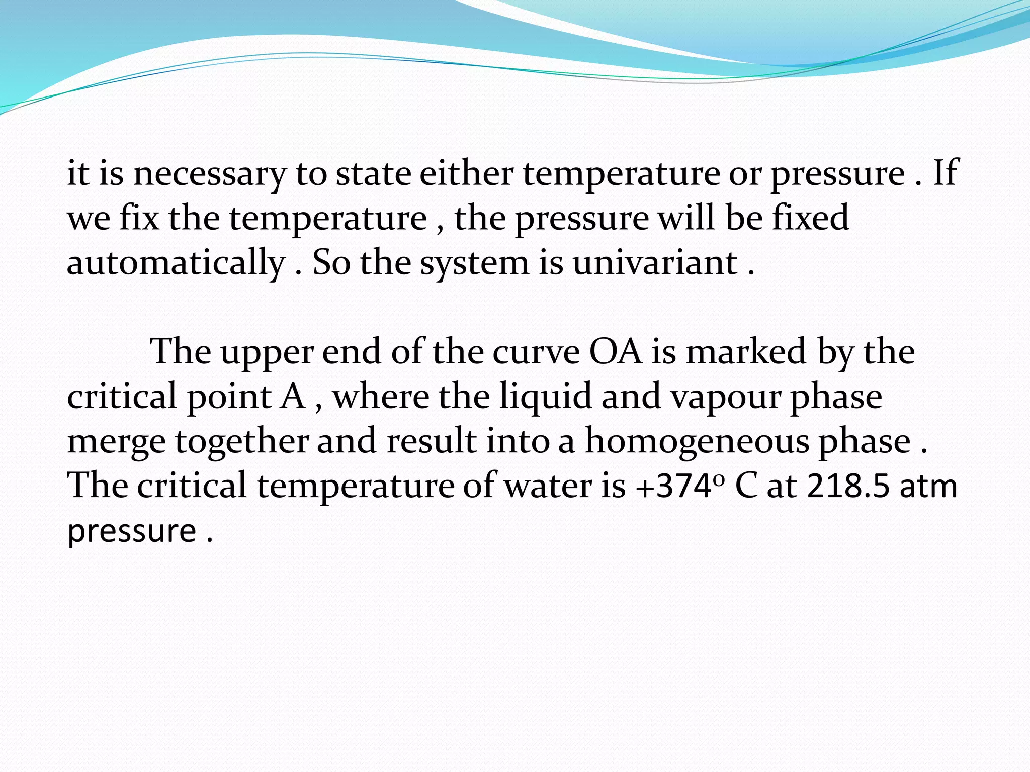it is necessary to state either temperature or pressure . If
we fix the temperature , the pressure will be fixed
automatically . So the system is univariant .
The upper end of the curve OA is marked by the
critical point A , where the liquid and vapour phase
merge together and result into a homogeneous phase .
The critical temperature of water is +3740 C at 218.5 atm
pressure .
 
