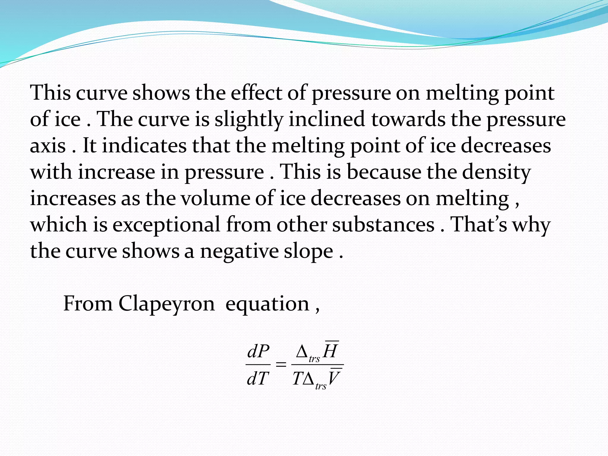 This curve shows the effect of pressure on melting point
of ice . The curve is slightly inclined towards the pressure
axis . It indicates that the melting point of ice decreases
with increase in pressure . This is because the density
increases as the volume of ice decreases on melting ,
which is exceptional from other substances . That’s why
the curve shows a negative slope .
From Clapeyron equation ,
VT
H
dT
dP
trs
trs



 