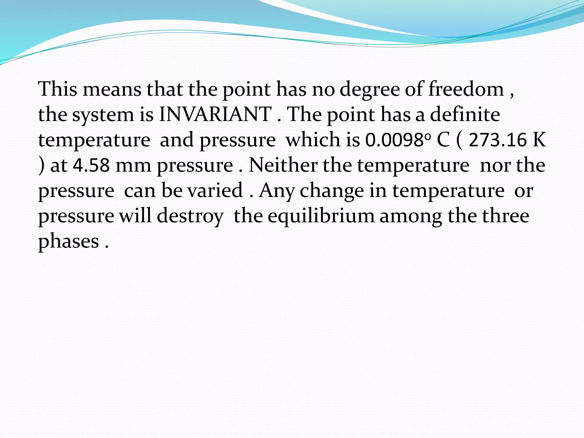 This means that the point has no degree of freedom ,
the system is INVARIANT . The point has a definite
temperature and pressure which is 0.0098o C ( 273.16 K
) at 4.58 mm pressure . Neither the temperature nor the
pressure can be varied . Any change in temperature or
pressure will destroy the equilibrium among the three
phases .
 