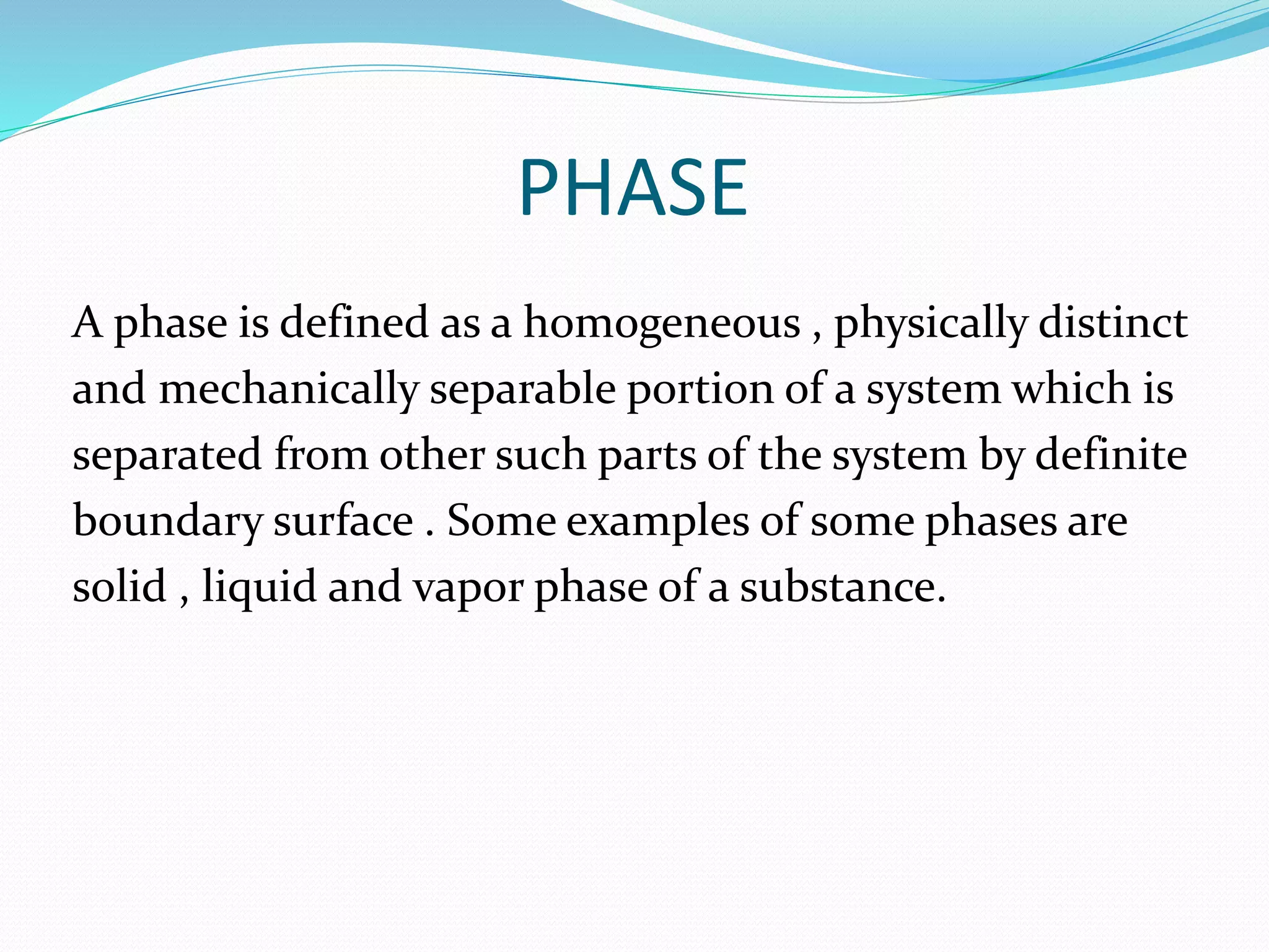 PHASE
A phase is defined as a homogeneous , physically distinct
and mechanically separable portion of a system which is
separated from other such parts of the system by definite
boundary surface . Some examples of some phases are
solid , liquid and vapor phase of a substance.
 