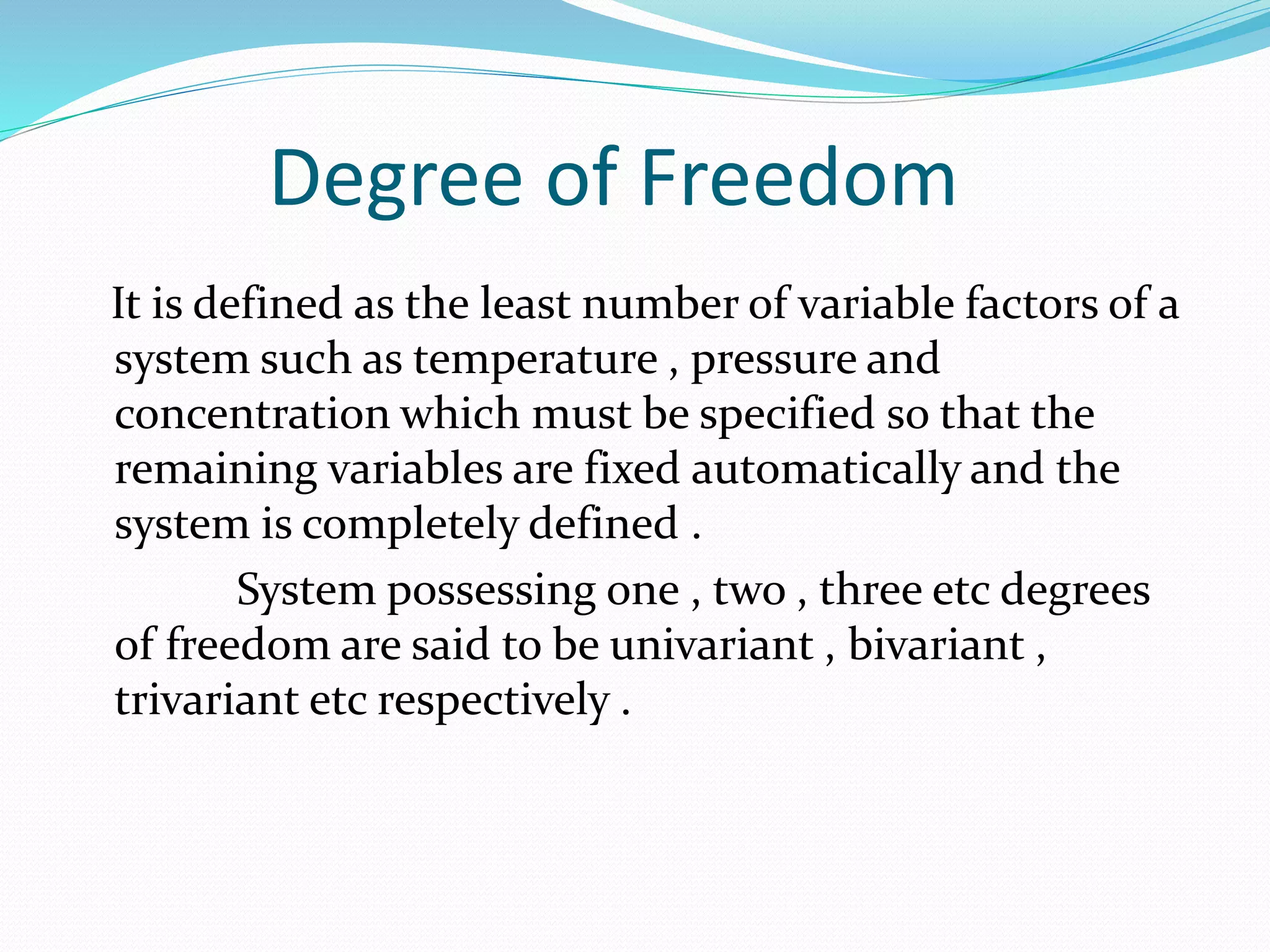Degree of Freedom
It is defined as the least number of variable factors of a
system such as temperature , pressure and
concentration which must be specified so that the
remaining variables are fixed automatically and the
system is completely defined .
System possessing one , two , three etc degrees
of freedom are said to be univariant , bivariant ,
trivariant etc respectively .
 