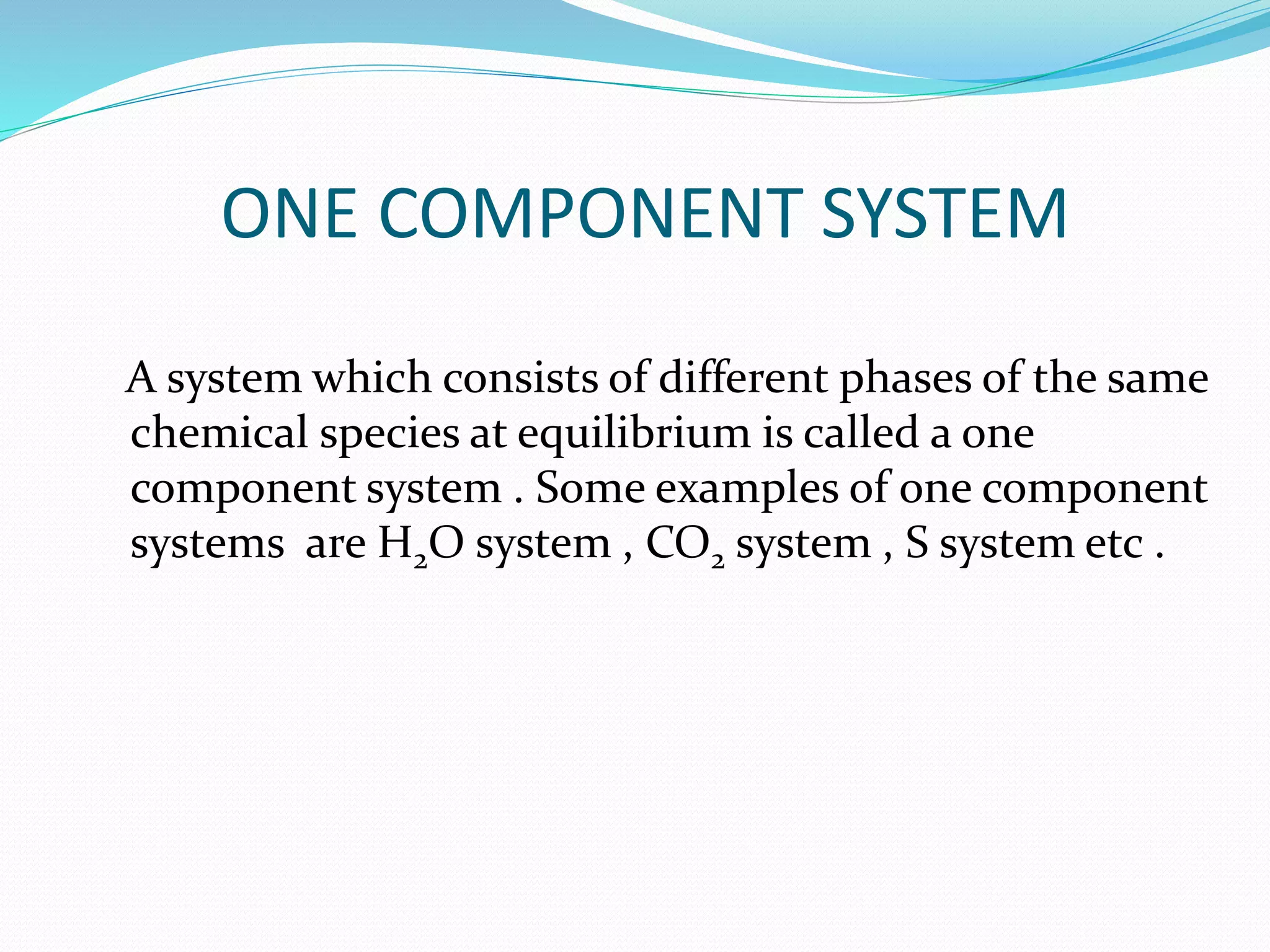 ONE COMPONENT SYSTEM
A system which consists of different phases of the same
chemical species at equilibrium is called a one
component system . Some examples of one component
systems are H2O system , CO2 system , S system etc .
 