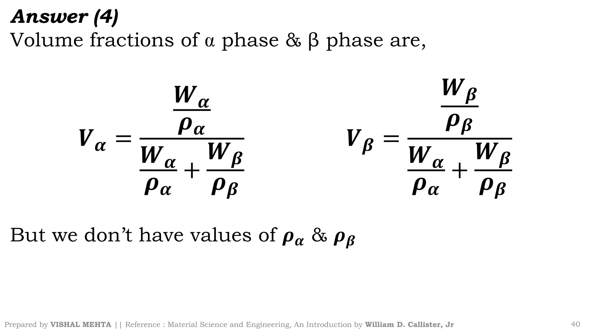 Prepared by VISHAL MEHTA || Reference : Material Science and Engineering, An Introduction by William D. Callister, Jr 40
Answer (4)
Volume fractions of phase & β phase are,
𝑽𝜶 =
𝑾𝜶
𝝆𝜶
𝑾𝜶
𝝆𝜶
+
𝑾𝜷
𝝆𝜷
𝑽𝜷 =
𝑾𝜷
𝝆𝜷
𝑾𝜶
𝝆𝜶
+
𝑾𝜷
𝝆𝜷
But we don’t have values of 𝝆𝜶 & 𝝆𝜷
 