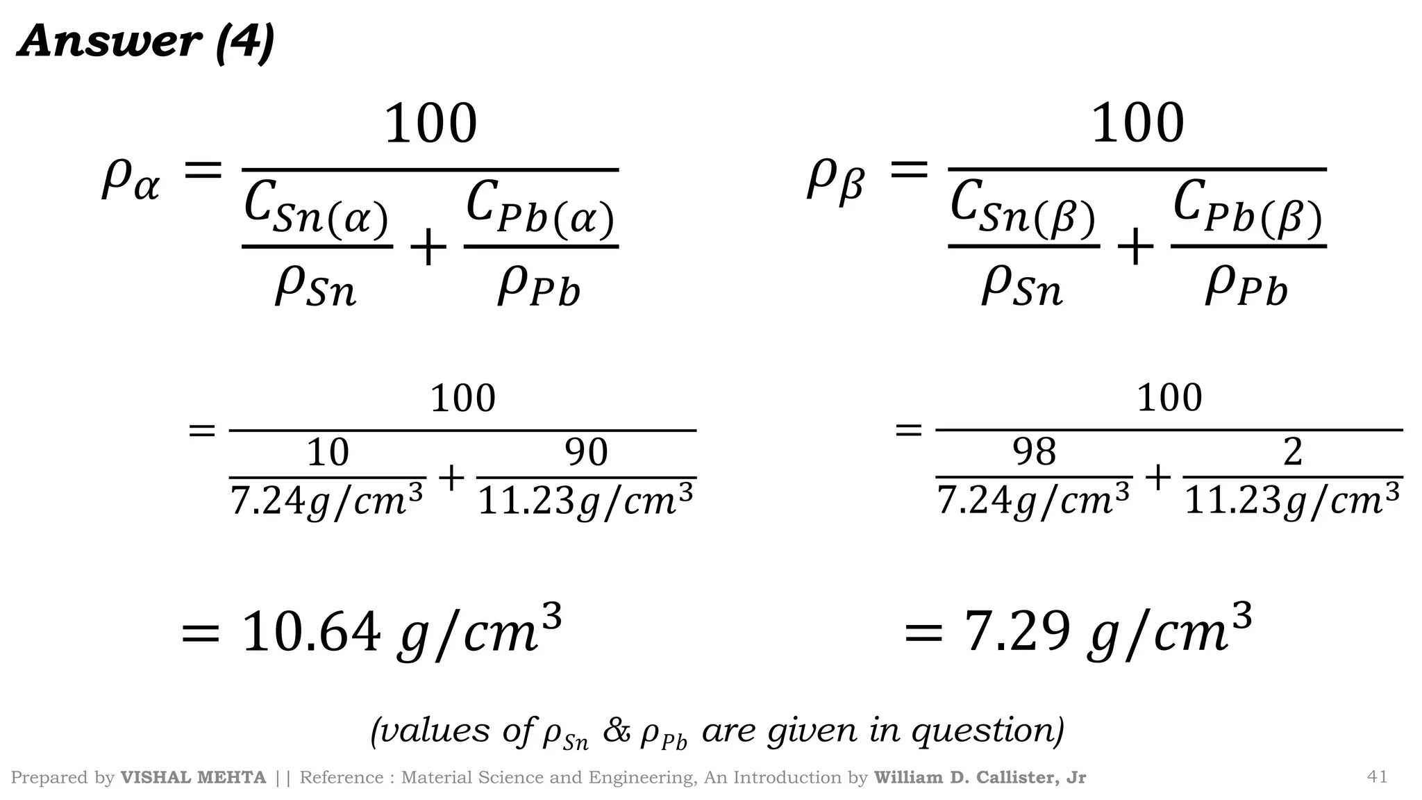Prepared by VISHAL MEHTA || Reference : Material Science and Engineering, An Introduction by William D. Callister, Jr 41
𝜌𝛼 =
100
𝐶𝑆𝑛(𝛼)
𝜌𝑆𝑛
+
𝐶𝑃𝑏(𝛼)
𝜌𝑃𝑏
=
100
10
7.24𝑔/𝑐𝑚3 +
90
11.23𝑔/𝑐𝑚3
= 10.64 𝑔/𝑐𝑚3
𝜌𝛽 =
100
𝐶𝑆𝑛(𝛽)
𝜌𝑆𝑛
+
𝐶𝑃𝑏(𝛽)
𝜌𝑃𝑏
=
100
98
7.24𝑔/𝑐𝑚3 +
2
11.23𝑔/𝑐𝑚3
= 7.29 𝑔/𝑐𝑚3
(values of 𝜌𝑆𝑛 & 𝜌𝑃𝑏 are given in question)
Answer (4)
 