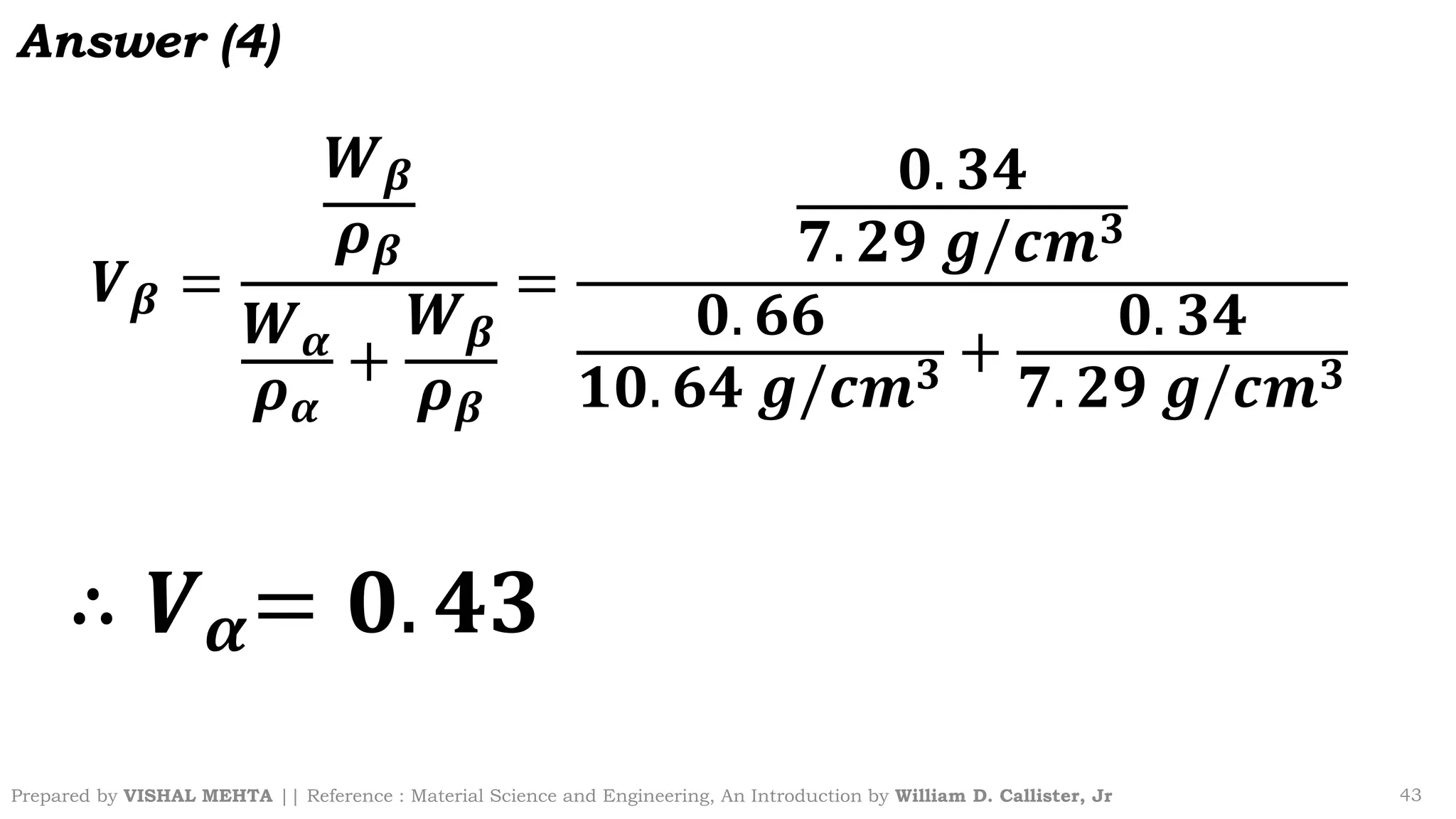 Prepared by VISHAL MEHTA || Reference : Material Science and Engineering, An Introduction by William D. Callister, Jr 43
Answer (4)
𝑽𝜷 =
𝑾𝜷
𝝆𝜷
𝑾𝜶
𝝆𝜶
+
𝑾𝜷
𝝆𝜷
=
𝟎. 𝟑𝟒
𝟕. 𝟐𝟗 𝒈/𝒄𝒎𝟑
𝟎. 𝟔𝟔
𝟏𝟎. 𝟔𝟒 𝒈/𝒄𝒎𝟑 +
𝟎. 𝟑𝟒
𝟕. 𝟐𝟗 𝒈/𝒄𝒎𝟑
∴ 𝑽𝜶= 𝟎. 𝟒𝟑
 