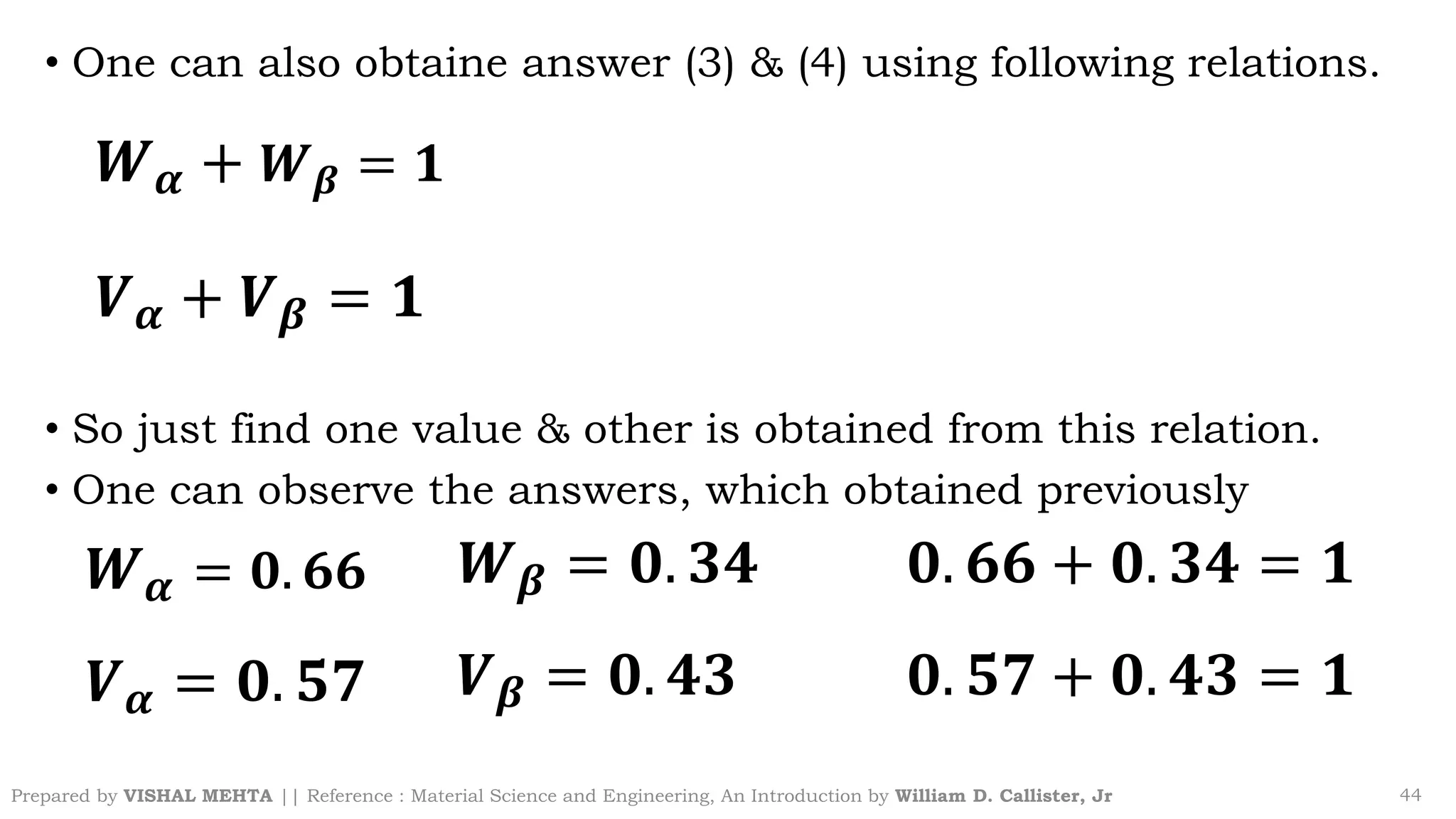 • One can also obtaine answer (3) & (4) using following relations.
• So just find one value & other is obtained from this relation.
• One can observe the answers, which obtained previously
Prepared by VISHAL MEHTA || Reference : Material Science and Engineering, An Introduction by William D. Callister, Jr 44
𝑾𝜶 + 𝑾𝜷 = 𝟏
𝑽𝜶 + 𝑽𝜷 = 𝟏
𝑾𝜶 = 𝟎. 𝟔𝟔
𝑽𝜶 = 𝟎. 𝟓𝟕
𝑾𝜷 = 𝟎. 𝟑𝟒
𝑽𝜷 = 𝟎. 𝟒𝟑
𝟎. 𝟔𝟔 + 𝟎. 𝟑𝟒 = 𝟏
𝟎. 𝟓𝟕 + 𝟎. 𝟒𝟑 = 𝟏
 
