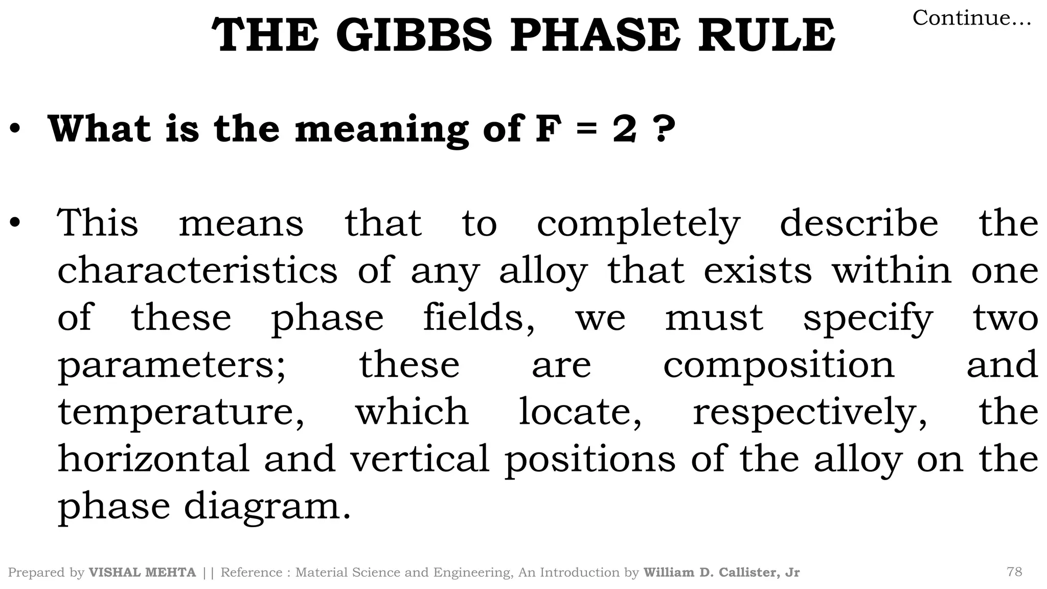 Prepared by VISHAL MEHTA || Reference : Material Science and Engineering, An Introduction by William D. Callister, Jr 78
THE GIBBS PHASE RULE
Continue…
• What is the meaning of F = 2 ?
• This means that to completely describe the
characteristics of any alloy that exists within one
of these phase fields, we must specify two
parameters; these are composition and
temperature, which locate, respectively, the
horizontal and vertical positions of the alloy on the
phase diagram.
 