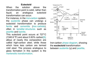 Eutectoid
When      the    solution above         the
transformation point is solid, rather than
liquid,    an    analogous       eutectoid
transformation can occur.
For instance, in the iron-carbon system,
the austenite phase can undergo a
eutectoid transformation to produce
ferrite and cementite (iron carbide),
often in lamellar structures such as
pearlite and bainite.
This eutectoid point occurs at 727°C
(1340.6 ºF) and about 0.83% carbon[5];
alloys of nearly this composition are
called high-carbon steel, while those         Iron-carbon phase diagram, showing
which have less carbon are termed             the euctectoid transformation
mild steel. The process analogous to          between austenite (γ) and pearlite.
glass formation in this system is the
martensitic transformation.
 