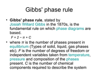 Gibbs' phase rule
• Gibbs' phase rule, stated by
  Josiah Willard Gibbs in the 1870s, is the
  fundamental rule on which phase diagrams are
  based.
  F=2−π+C
• where π is the number of phases present in
  equilibrium (Types of solid, liquid, gas phases
  etc). F is the number of degrees of freedom or
  independent variables taken from temperature,
  pressure and composition of the phases
  present. C is the number of chemical
  components required to describe the system
 