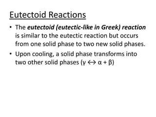Eutectoid Reactions 
• The eutectoid (eutectic-like in Greek) reaction 
is similar to the eutectic reaction but occurs 
from one solid phase to two new solid phases. 
• Upon cooling, a solid phase transforms into 
two other solid phases (γ ↔ α + β) 
 