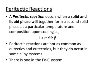 Peritectic Reactions 
• A Peritectic reaction occurs when a solid and 
liquid phase will together form a second solid 
phase at a particular temperature and 
composition upon cooling as, 
L + α ↔ β 
• Peritectic reactions are not as common as 
eutectics and eutectoids, but they do occur in 
some alloy systems. 
• There is one in the Fe-C system 
 