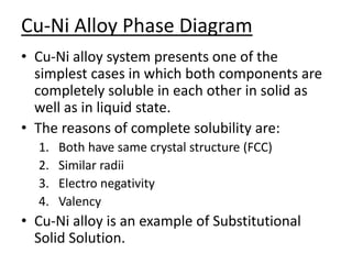 Cu-Ni Alloy Phase Diagram 
• Cu-Ni alloy system presents one of the 
simplest cases in which both components are 
completely soluble in each other in solid as 
well as in liquid state. 
• The reasons of complete solubility are: 
1. Both have same crystal structure (FCC) 
2. Similar radii 
3. Electro negativity 
4. Valency 
• Cu-Ni alloy is an example of Substitutional 
Solid Solution. 
 