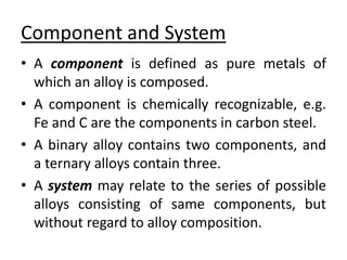 Component and System 
• A component is defined as pure metals of 
which an alloy is composed. 
• A component is chemically recognizable, e.g. 
Fe and C are the components in carbon steel. 
• A binary alloy contains two components, and 
a ternary alloys contain three. 
• A system may relate to the series of possible 
alloys consisting of same components, but 
without regard to alloy composition. 
 