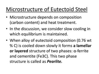 Microstructure of Eutectoid Steel 
• Microstructure depends on composition 
(carbon content) and heat treatment. 
• In the discussion, we consider slow cooling in 
which equilibrium is maintained. 
• When alloy of eutectoid composition (0.76 wt 
% C) is cooled down slowly it forms a lamellar 
or layered structure of two phases: α-ferrite 
and cementite (Fe3C). This two phase 
structure is called as Pearlite. 
 