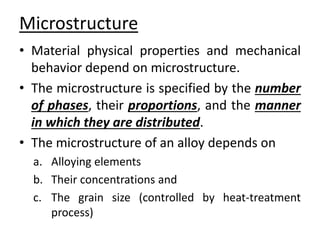 Microstructure 
• Material physical properties and mechanical 
behavior depend on microstructure. 
• The microstructure is specified by the number 
of phases, their proportions, and the manner 
in which they are distributed. 
• The microstructure of an alloy depends on 
a. Alloying elements 
b. Their concentrations and 
c. The grain size (controlled by heat-treatment 
process) 
 