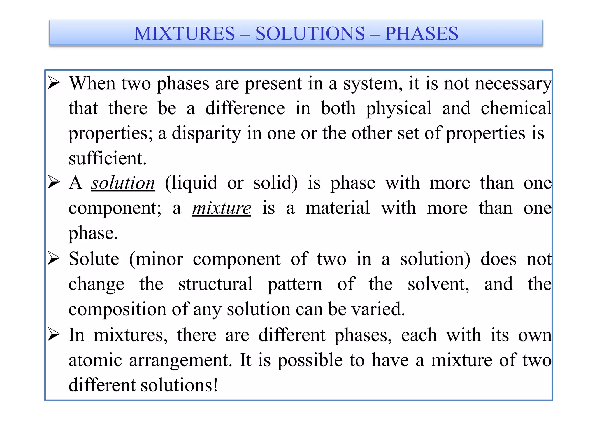  When two phases are present in a system, it is not necessary
that there be a difference in both physical and chemical
properties; a disparity in one or the other set of properties is
sufficient.
 A solution (liquid or solid) is phase with more than one
component; a mixture is a material with more than one
phase.
 Solute (minor component of two in a solution) does not
change the structural pattern of the solvent, and the
composition of any solution can be varied.
 In mixtures, there are different phases, each with its own
atomic arrangement. It is possible to have a mixture of two
different solutions!
MIXTURES – SOLUTIONS – PHASES
 