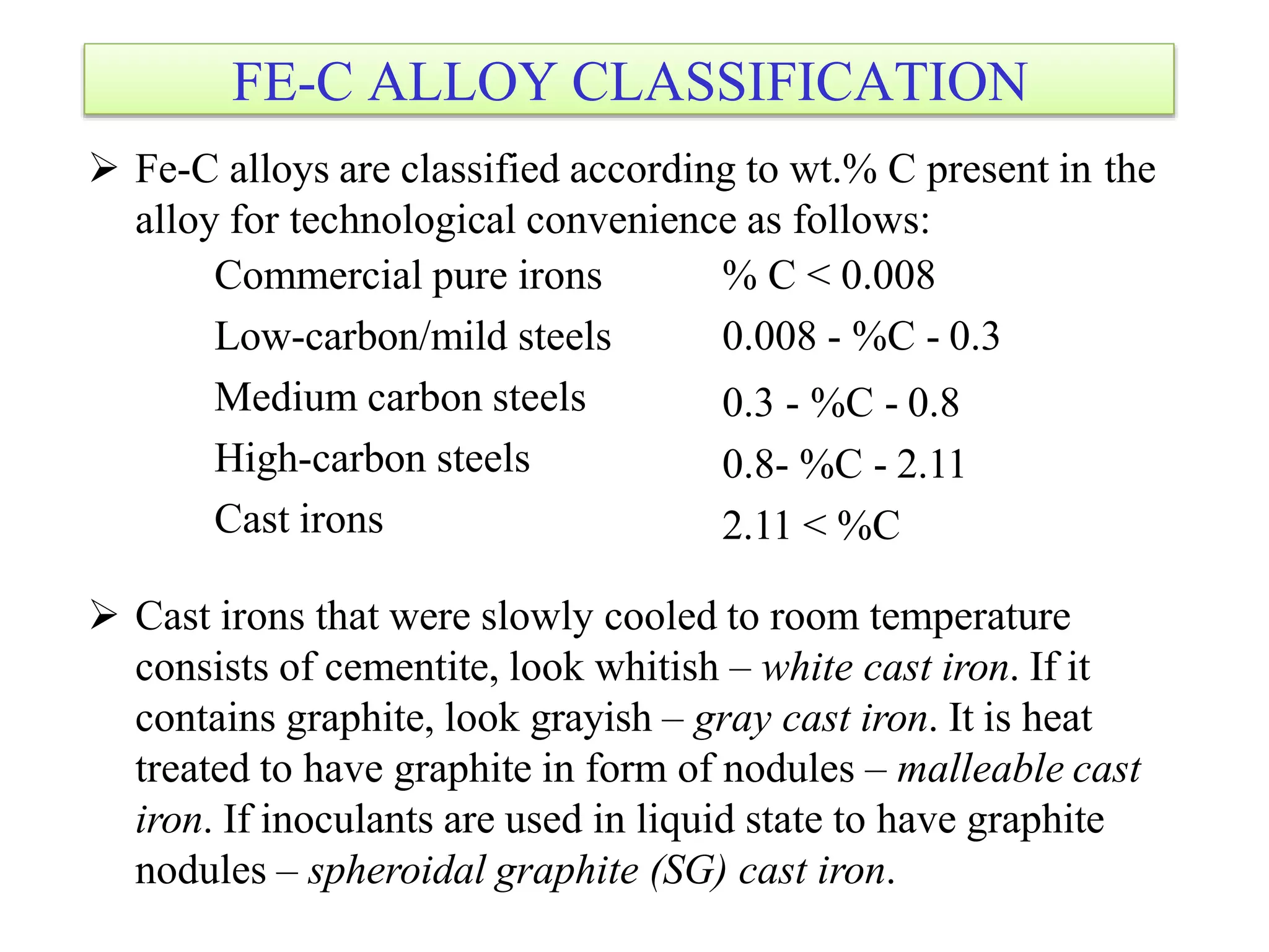 FE-C ALLOY CLASSIFICATION
 Fe-C alloys are classified according to wt.% C present in the
alloy for technological convenience as follows:
Commercial pure irons
Low-carbon/mild steels
Medium carbon steels
High-carbon steels
Cast irons
% C < 0.008
0.008 - %C - 0.3
0.3 - %C - 0.8
0.8- %C - 2.11
2.11 < %C
 Cast irons that were slowly cooled to room temperature
consists of cementite, look whitish – white cast iron. If it
contains graphite, look grayish – gray cast iron. It is heat
treated to have graphite in form of nodules – malleable cast
iron. If inoculants are used in liquid state to have graphite
nodules – spheroidal graphite (SG) cast iron.
 
