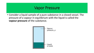 Vapor Pressure
• Consider a liquid sample of a pure substance in a closed vessel. The
pressure of a vapour in equilibrium with the liquid is called the
vapour pressure of the substance.
 