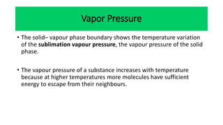 • The solid– vapour phase boundary shows the temperature variation
of the sublimation vapour pressure, the vapour pressure of the solid
phase.
• The vapour pressure of a substance increases with temperature
because at higher temperatures more molecules have sufficient
energy to escape from their neighbours.
Vapor Pressure
 