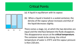 Critical Points
(a) A liquid in equilibrium with its vapour.
(b) When a liquid is heated in a sealed container, the
density of the vapour phase increases and that of
the liquid decreases slightly.
There comes a stage, (c), at which the two densities are
equal and the interface between the fluids disappears.
This disappearance occurs at the critical temperature.
The container needs to be strong: the critical
temperature of water is 374°C and the vapour pressure
is then 218 atm.
 